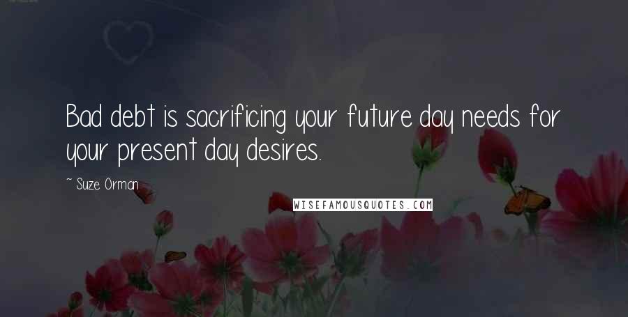 Suze Orman Quotes: Bad debt is sacrificing your future day needs for your present day desires.