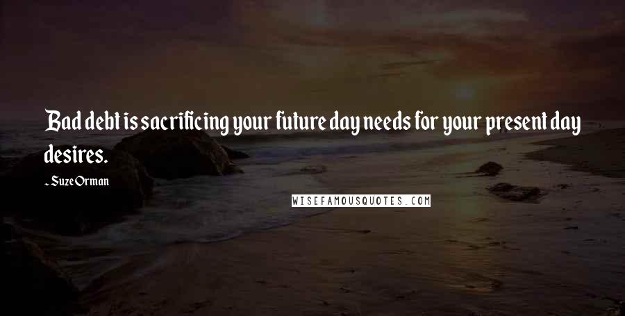 Suze Orman Quotes: Bad debt is sacrificing your future day needs for your present day desires.