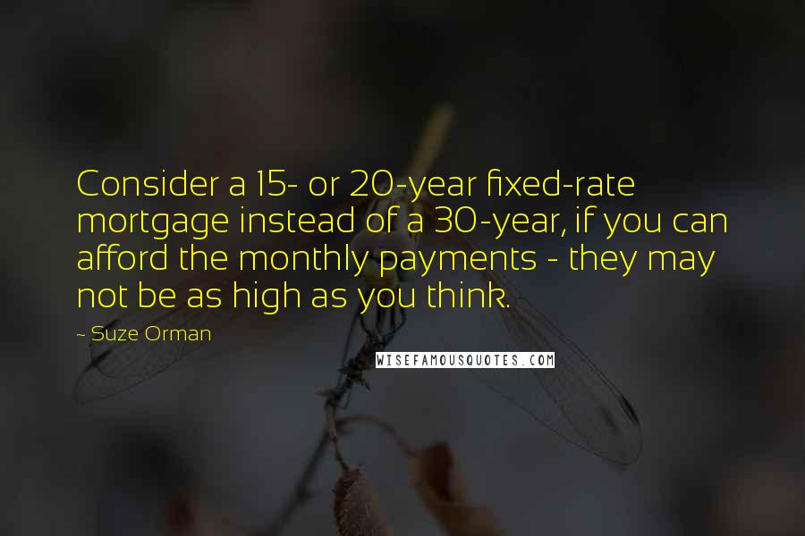 Suze Orman Quotes: Consider a 15- or 20-year fixed-rate mortgage instead of a 30-year, if you can afford the monthly payments - they may not be as high as you think.