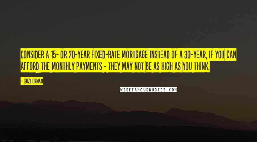 Suze Orman Quotes: Consider a 15- or 20-year fixed-rate mortgage instead of a 30-year, if you can afford the monthly payments - they may not be as high as you think.