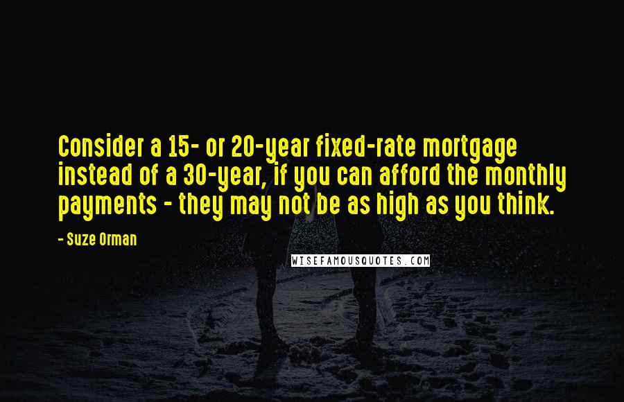 Suze Orman Quotes: Consider a 15- or 20-year fixed-rate mortgage instead of a 30-year, if you can afford the monthly payments - they may not be as high as you think.