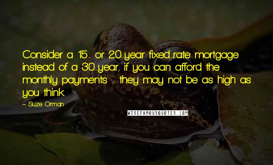 Suze Orman Quotes: Consider a 15- or 20-year fixed-rate mortgage instead of a 30-year, if you can afford the monthly payments - they may not be as high as you think.