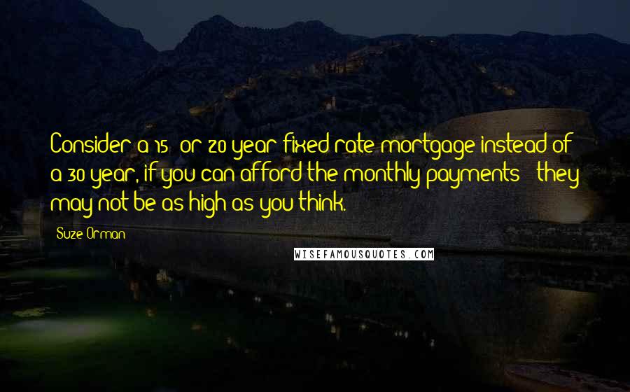 Suze Orman Quotes: Consider a 15- or 20-year fixed-rate mortgage instead of a 30-year, if you can afford the monthly payments - they may not be as high as you think.