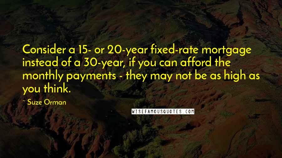 Suze Orman Quotes: Consider a 15- or 20-year fixed-rate mortgage instead of a 30-year, if you can afford the monthly payments - they may not be as high as you think.