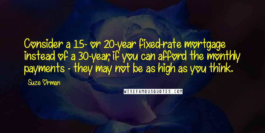 Suze Orman Quotes: Consider a 15- or 20-year fixed-rate mortgage instead of a 30-year, if you can afford the monthly payments - they may not be as high as you think.