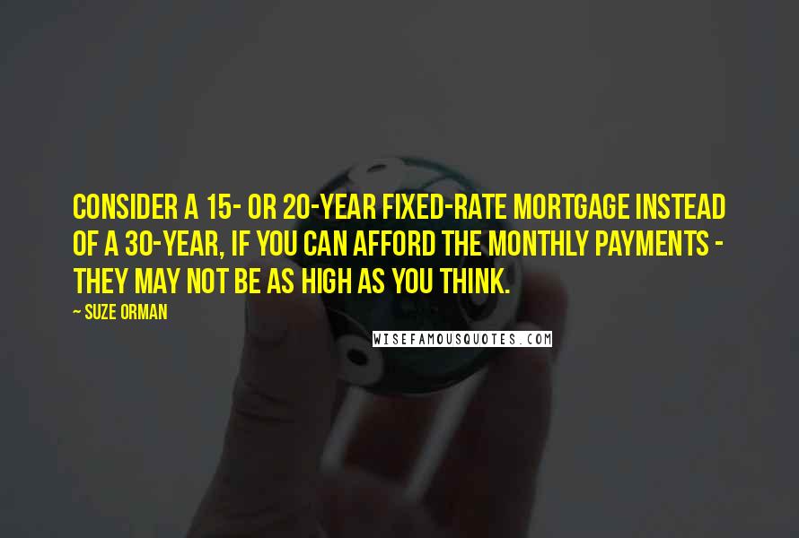 Suze Orman Quotes: Consider a 15- or 20-year fixed-rate mortgage instead of a 30-year, if you can afford the monthly payments - they may not be as high as you think.