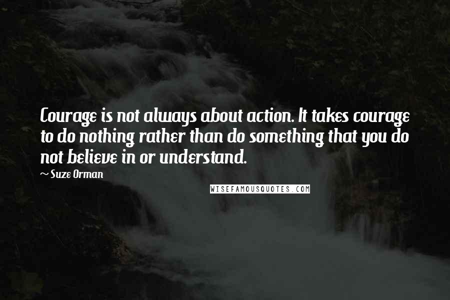 Suze Orman Quotes: Courage is not always about action. It takes courage to do nothing rather than do something that you do not believe in or understand.