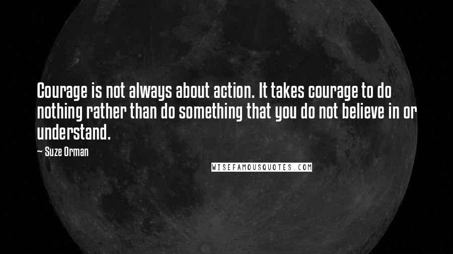 Suze Orman Quotes: Courage is not always about action. It takes courage to do nothing rather than do something that you do not believe in or understand.