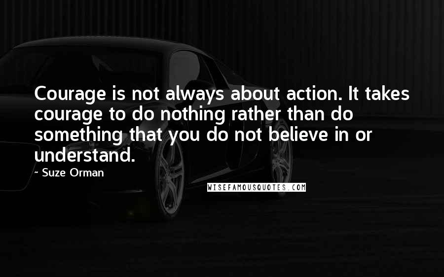 Suze Orman Quotes: Courage is not always about action. It takes courage to do nothing rather than do something that you do not believe in or understand.