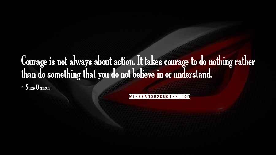 Suze Orman Quotes: Courage is not always about action. It takes courage to do nothing rather than do something that you do not believe in or understand.