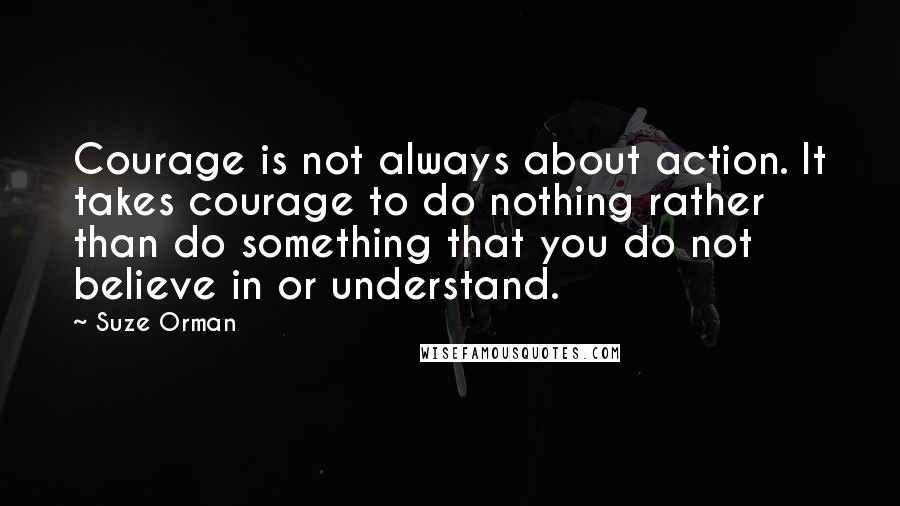 Suze Orman Quotes: Courage is not always about action. It takes courage to do nothing rather than do something that you do not believe in or understand.
