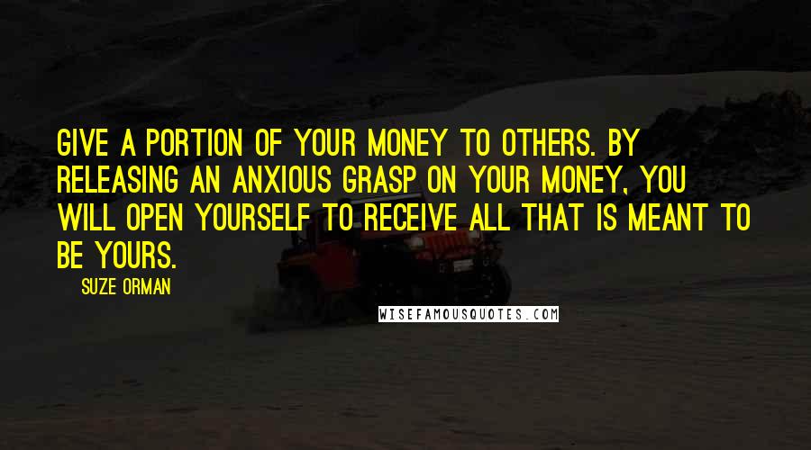 Suze Orman Quotes: Give a portion of your money to others. By releasing an anxious grasp on your money, you will open yourself to receive all that is meant to be yours.