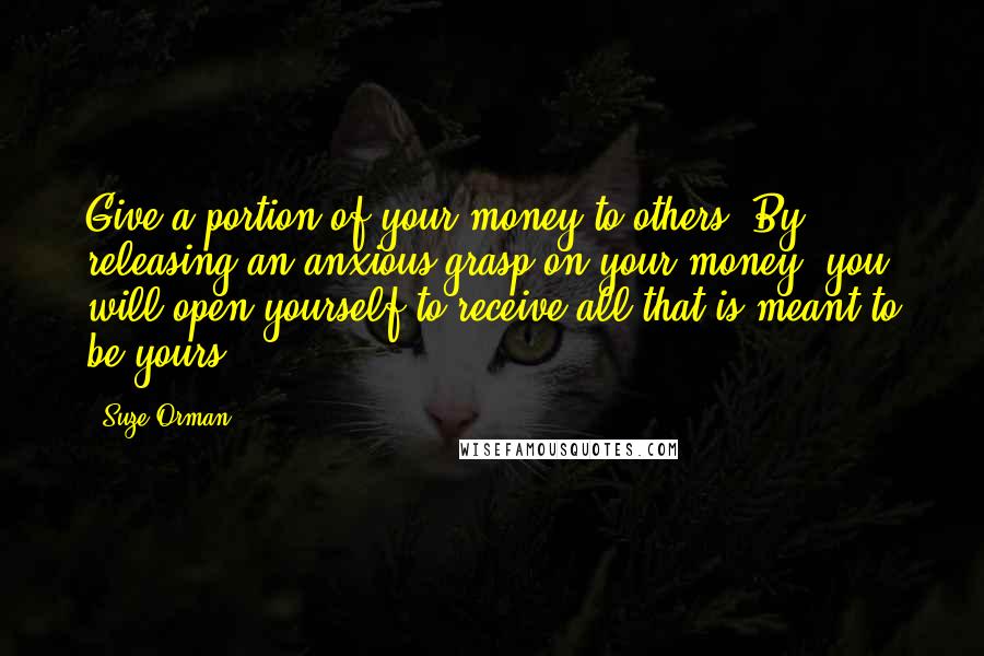 Suze Orman Quotes: Give a portion of your money to others. By releasing an anxious grasp on your money, you will open yourself to receive all that is meant to be yours.