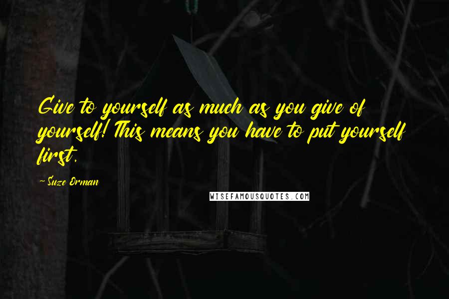 Suze Orman Quotes: Give to yourself as much as you give of yourself! This means you have to put yourself first.