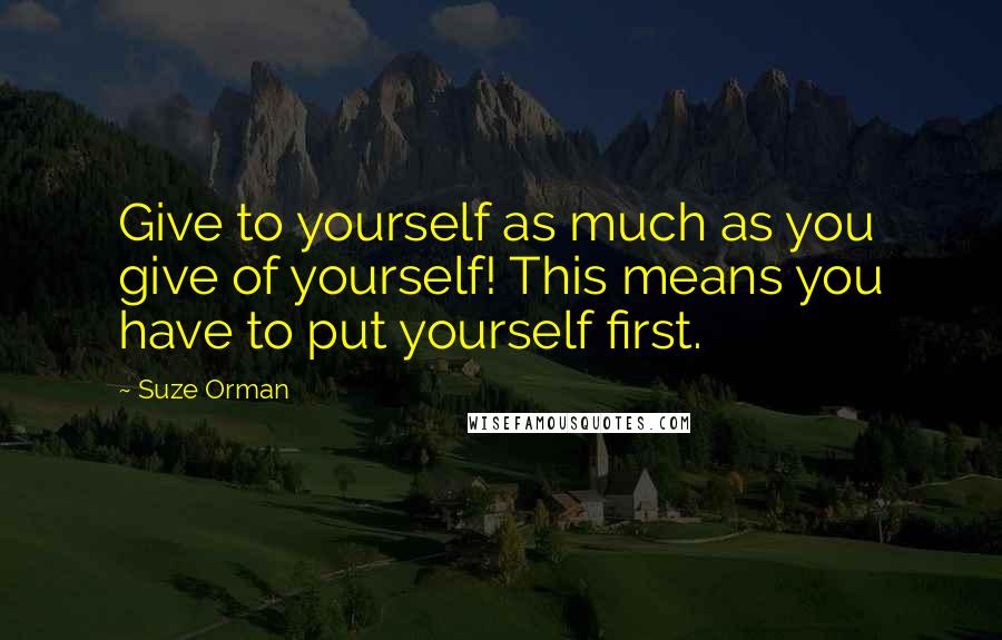 Suze Orman Quotes: Give to yourself as much as you give of yourself! This means you have to put yourself first.