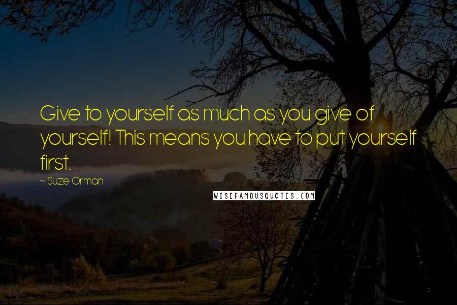 Suze Orman Quotes: Give to yourself as much as you give of yourself! This means you have to put yourself first.