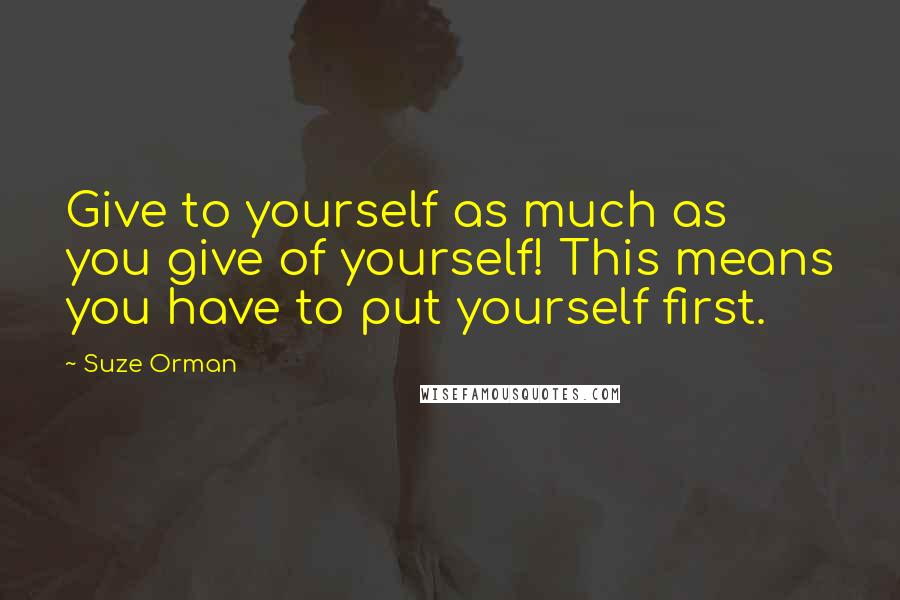 Suze Orman Quotes: Give to yourself as much as you give of yourself! This means you have to put yourself first.