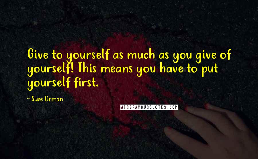 Suze Orman Quotes: Give to yourself as much as you give of yourself! This means you have to put yourself first.