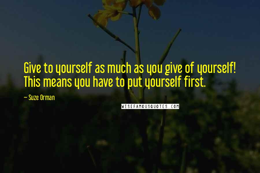 Suze Orman Quotes: Give to yourself as much as you give of yourself! This means you have to put yourself first.