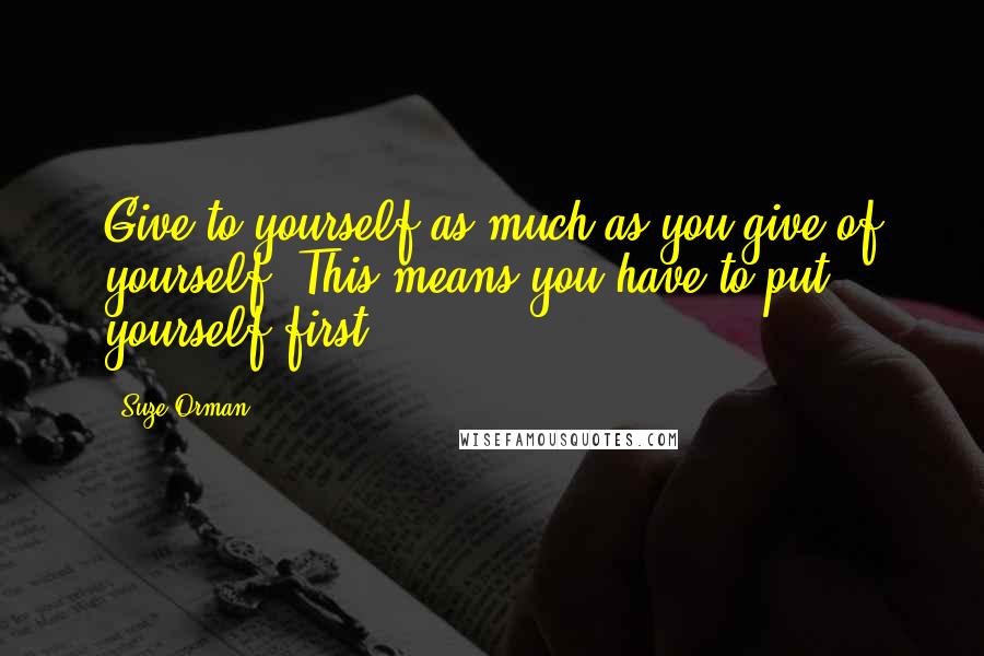Suze Orman Quotes: Give to yourself as much as you give of yourself! This means you have to put yourself first.