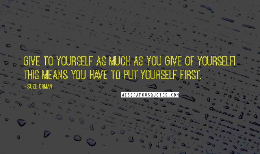Suze Orman Quotes: Give to yourself as much as you give of yourself! This means you have to put yourself first.