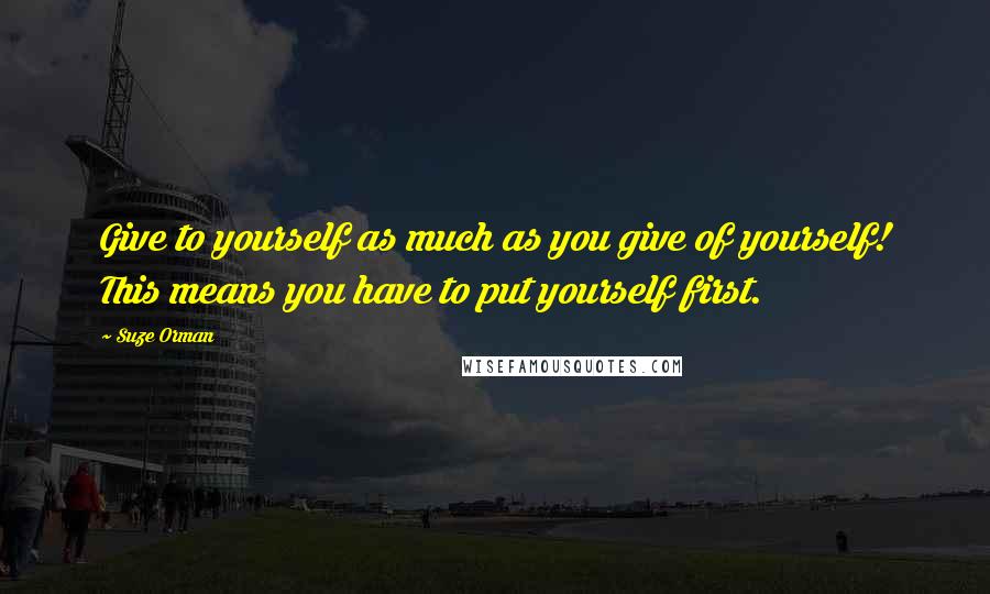 Suze Orman Quotes: Give to yourself as much as you give of yourself! This means you have to put yourself first.