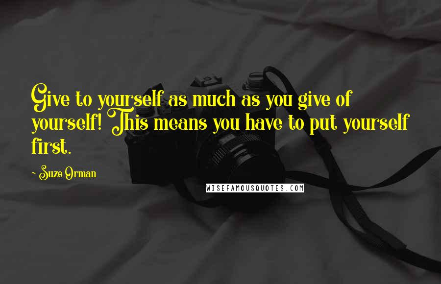 Suze Orman Quotes: Give to yourself as much as you give of yourself! This means you have to put yourself first.