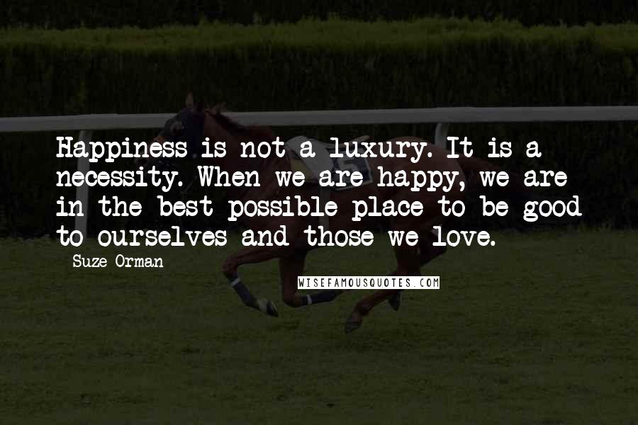 Suze Orman Quotes: Happiness is not a luxury. It is a necessity. When we are happy, we are in the best possible place to be good to ourselves and those we love.