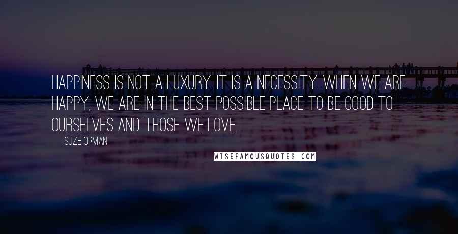 Suze Orman Quotes: Happiness is not a luxury. It is a necessity. When we are happy, we are in the best possible place to be good to ourselves and those we love.