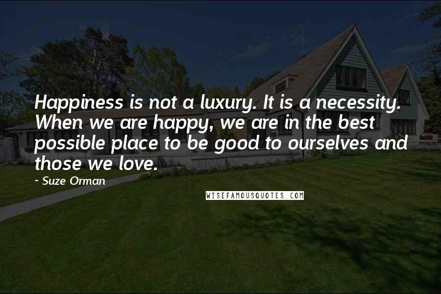 Suze Orman Quotes: Happiness is not a luxury. It is a necessity. When we are happy, we are in the best possible place to be good to ourselves and those we love.