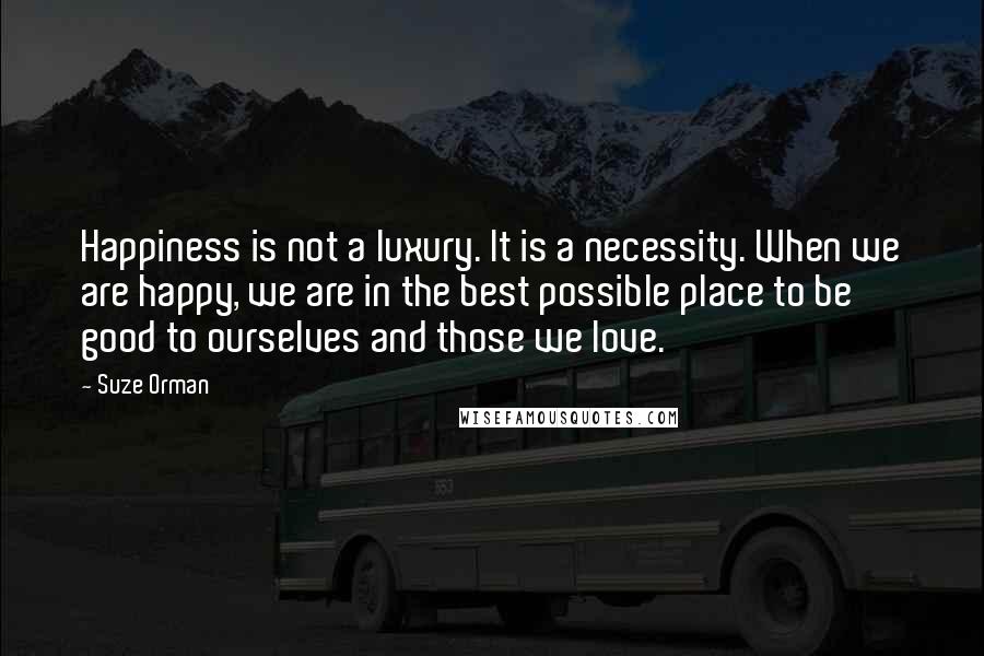 Suze Orman Quotes: Happiness is not a luxury. It is a necessity. When we are happy, we are in the best possible place to be good to ourselves and those we love.