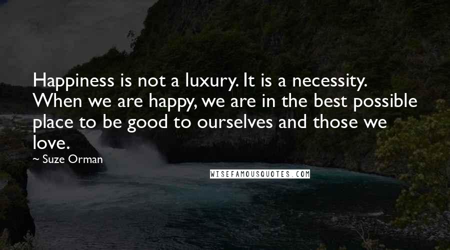 Suze Orman Quotes: Happiness is not a luxury. It is a necessity. When we are happy, we are in the best possible place to be good to ourselves and those we love.