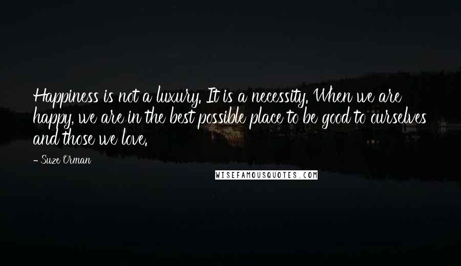 Suze Orman Quotes: Happiness is not a luxury. It is a necessity. When we are happy, we are in the best possible place to be good to ourselves and those we love.