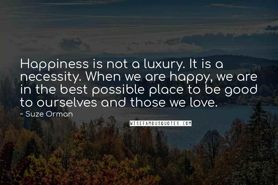 Suze Orman Quotes: Happiness is not a luxury. It is a necessity. When we are happy, we are in the best possible place to be good to ourselves and those we love.
