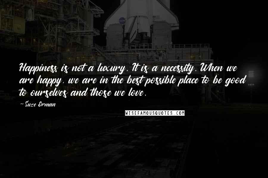 Suze Orman Quotes: Happiness is not a luxury. It is a necessity. When we are happy, we are in the best possible place to be good to ourselves and those we love.