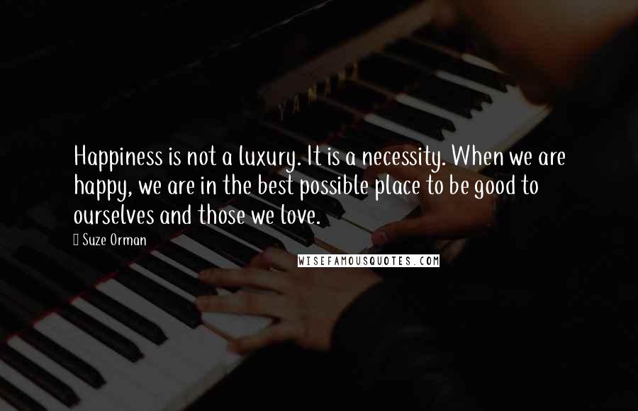 Suze Orman Quotes: Happiness is not a luxury. It is a necessity. When we are happy, we are in the best possible place to be good to ourselves and those we love.