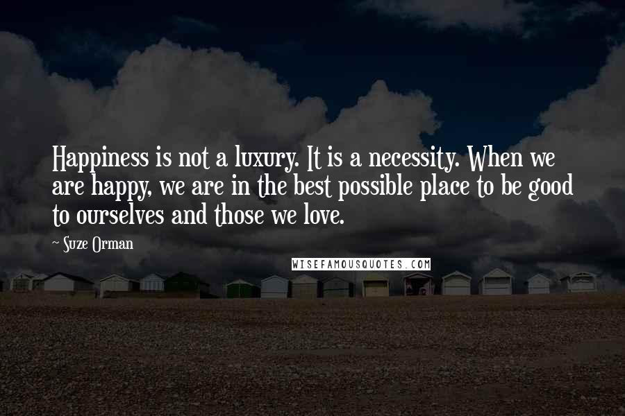 Suze Orman Quotes: Happiness is not a luxury. It is a necessity. When we are happy, we are in the best possible place to be good to ourselves and those we love.