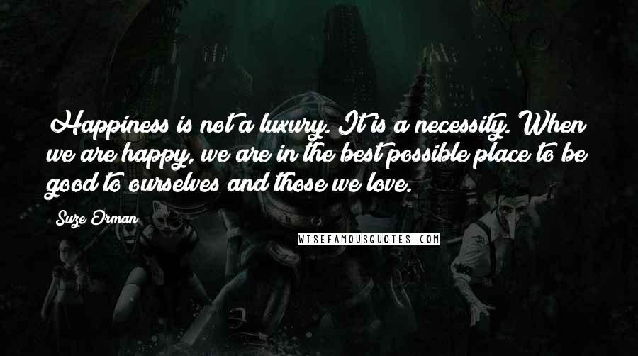 Suze Orman Quotes: Happiness is not a luxury. It is a necessity. When we are happy, we are in the best possible place to be good to ourselves and those we love.