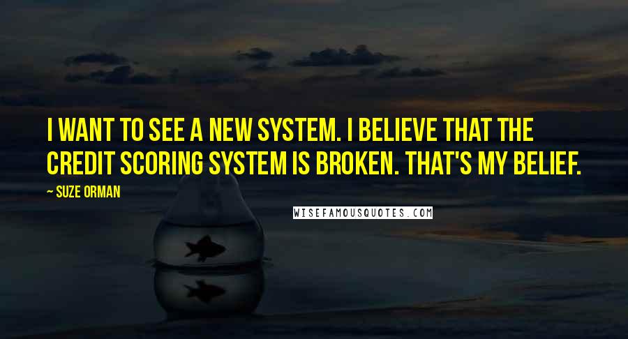 Suze Orman Quotes: I want to see a new system. I believe that the credit scoring system is broken. That's my belief.