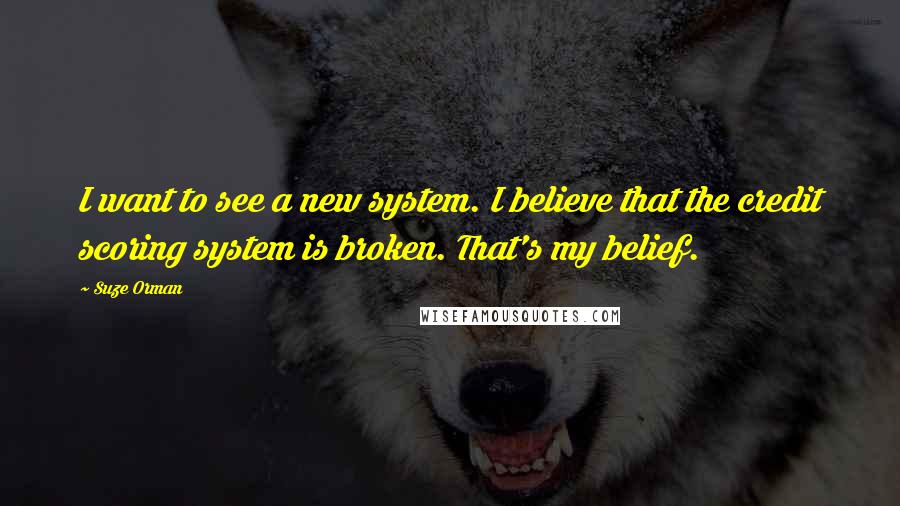 Suze Orman Quotes: I want to see a new system. I believe that the credit scoring system is broken. That's my belief.