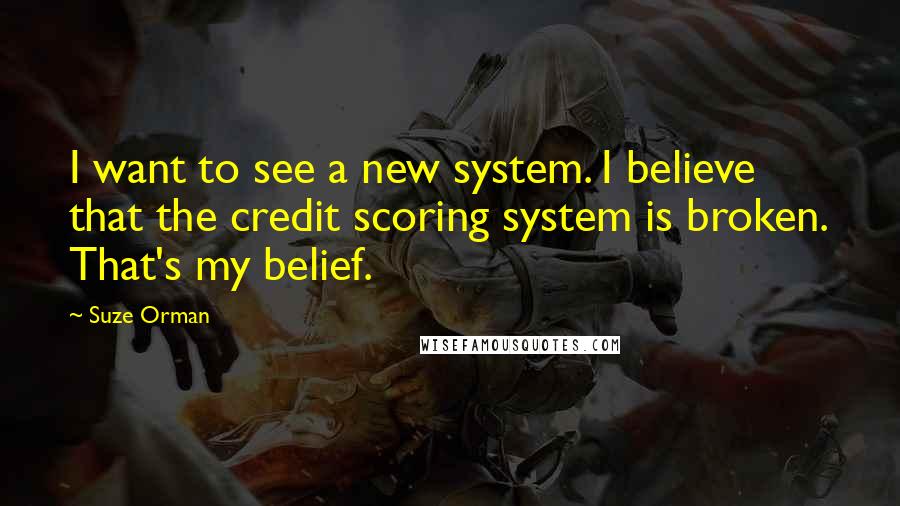 Suze Orman Quotes: I want to see a new system. I believe that the credit scoring system is broken. That's my belief.