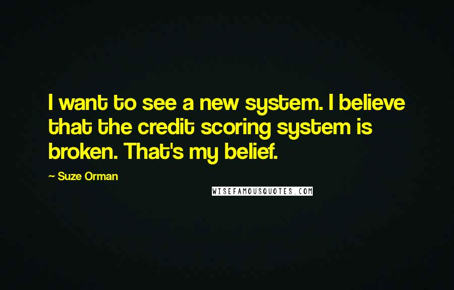 Suze Orman Quotes: I want to see a new system. I believe that the credit scoring system is broken. That's my belief.