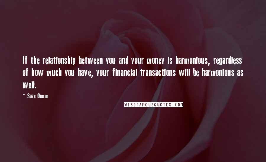 Suze Orman Quotes: If the relationship between you and your money is harmonious, regardless of how much you have, your financial transactions will be harmonious as well.