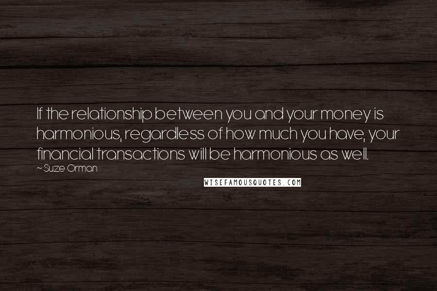 Suze Orman Quotes: If the relationship between you and your money is harmonious, regardless of how much you have, your financial transactions will be harmonious as well.