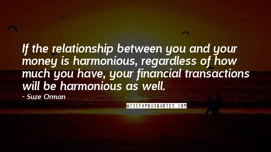 Suze Orman Quotes: If the relationship between you and your money is harmonious, regardless of how much you have, your financial transactions will be harmonious as well.