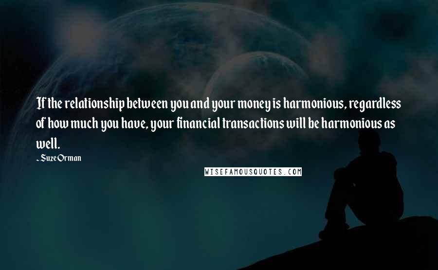 Suze Orman Quotes: If the relationship between you and your money is harmonious, regardless of how much you have, your financial transactions will be harmonious as well.