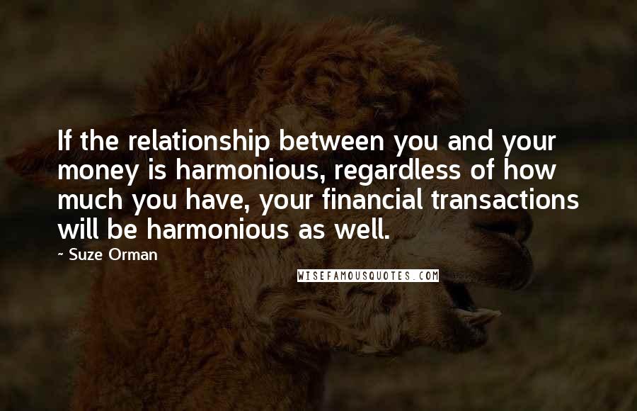 Suze Orman Quotes: If the relationship between you and your money is harmonious, regardless of how much you have, your financial transactions will be harmonious as well.