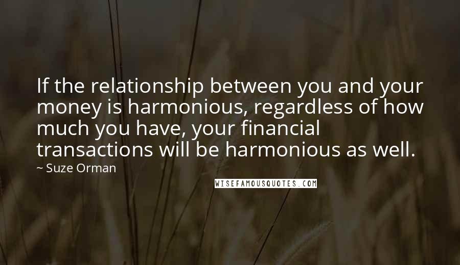 Suze Orman Quotes: If the relationship between you and your money is harmonious, regardless of how much you have, your financial transactions will be harmonious as well.