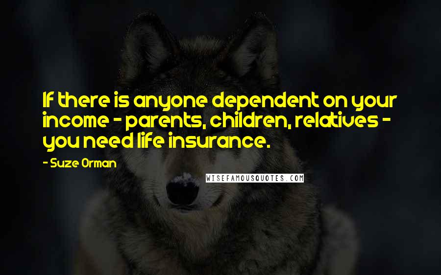 Suze Orman Quotes: If there is anyone dependent on your income - parents, children, relatives - you need life insurance.