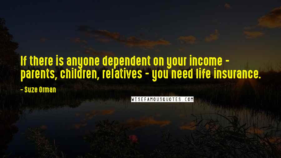 Suze Orman Quotes: If there is anyone dependent on your income - parents, children, relatives - you need life insurance.